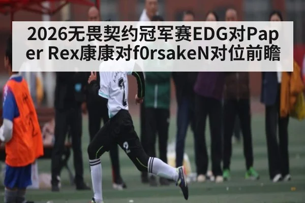 2026无畏契约冠军赛EDG对Paper Rex康康对f0rsakeN对位前瞻 - kaiyun