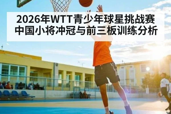 2026年WTT青少年球星挑战赛中国小将冲冠与前三板训练分析